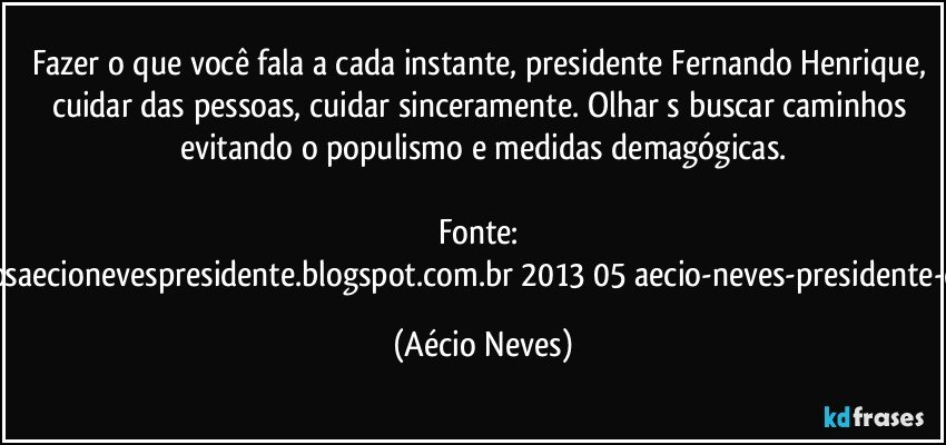Fazer o que você fala a cada instante, presidente Fernando Henrique, cuidar das pessoas, cuidar sinceramente. Olhar s buscar caminhos evitando o populismo e medidas demagógicas.

Fonte: http://www.queremosaecionevespresidente.blogspot.com.br/2013/05/aecio-neves-presidente-do-psdb-estreia.html (Aécio Neves)