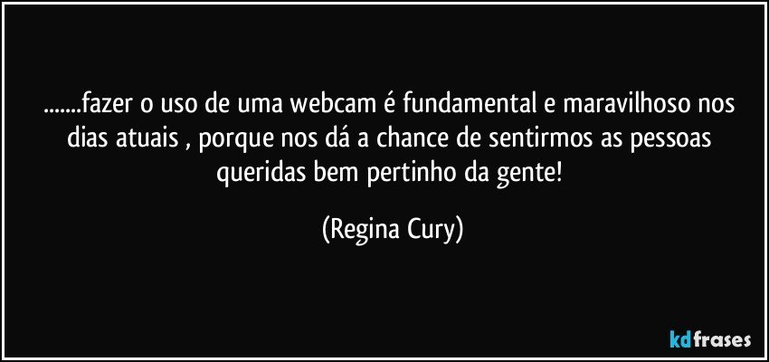 ...fazer o uso de uma webcam  é  fundamental e maravilhoso  nos dias atuais ,  porque nos dá a chance de sentirmos as pessoas  queridas  bem pertinho da gente! (Regina Cury)