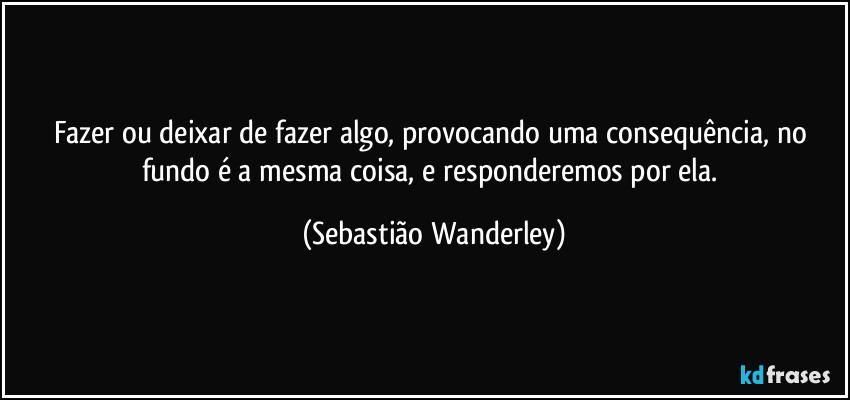 Fazer ou deixar de fazer algo, provocando uma consequência, no fundo é a mesma coisa, e responderemos por ela. (Sebastião Wanderley)
