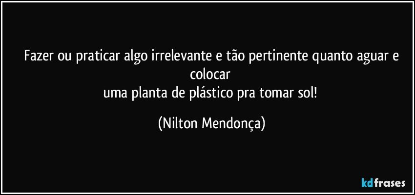 ⁠Fazer ou praticar algo irrelevante e tão pertinente quanto aguar e colocar 
uma planta de plástico pra tomar sol! (Nilton Mendonça)