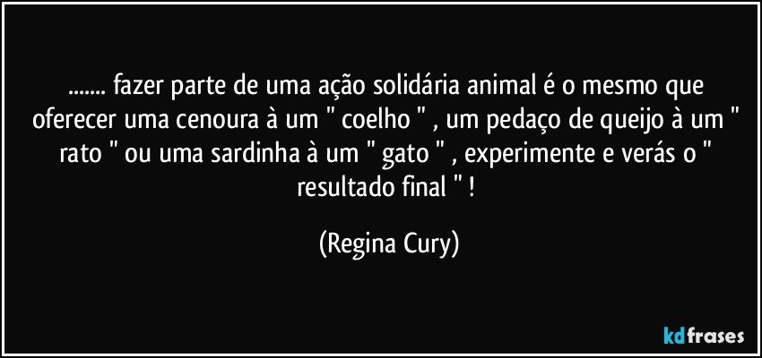 ... fazer parte de uma ação solidária  animal   é o mesmo  que oferecer  uma cenoura à um " coelho " , um pedaço de queijo à um " rato "  ou uma sardinha à um " gato "   , experimente e verás   o " resultado final " ! (Regina Cury)