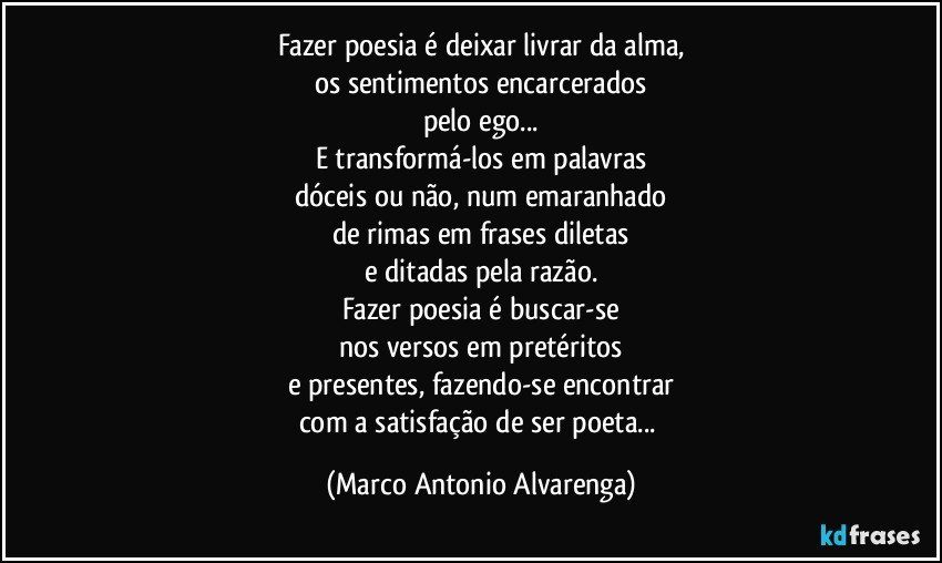 Fazer poesia é deixar livrar da alma,
os sentimentos encarcerados
pelo ego...
E transformá-los em palavras
dóceis ou não, num emaranhado
de rimas em frases diletas
e ditadas pela razão.
Fazer poesia é buscar-se
nos versos em pretéritos
e presentes, fazendo-se encontrar
com a satisfação de ser poeta... (Marco Antonio Alvarenga)