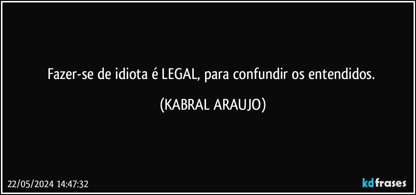 Fazer-se de idiota é LEGAL, para confundir os entendidos. (KABRAL ARAUJO)