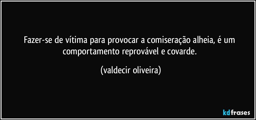 Fazer-se de vítima para provocar a comiseração alheia, é um comportamento reprovável e covarde. (valdecir oliveira)