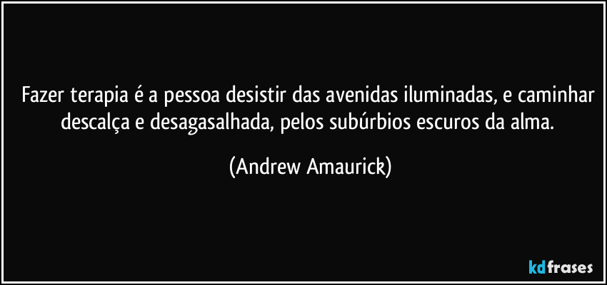 Fazer terapia é a pessoa desistir das avenidas iluminadas, e caminhar descalça e desagasalhada, pelos subúrbios escuros da alma. (Andrew Amaurick)