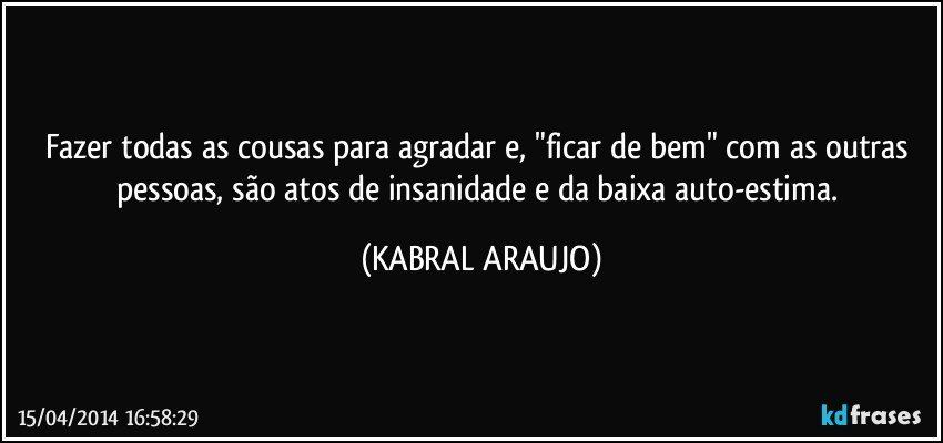 Fazer todas as cousas para agradar e, "ficar de bem" com as outras pessoas, são atos de insanidade e da baixa auto-estima. (KABRAL ARAUJO)