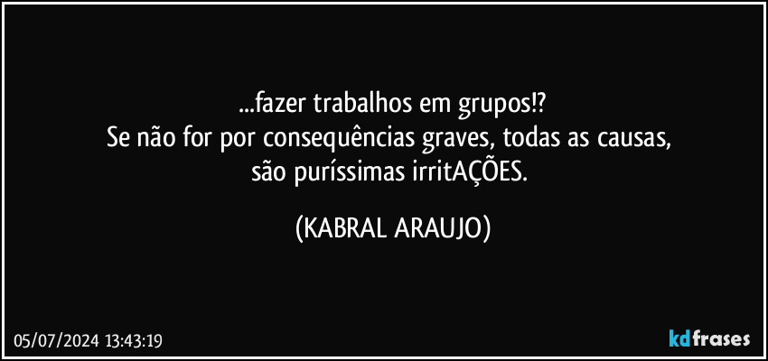 ...fazer trabalhos em grupos!?
Se não for por consequências graves, todas as causas, 
são puríssimas irritAÇÕES. (KABRAL ARAUJO)