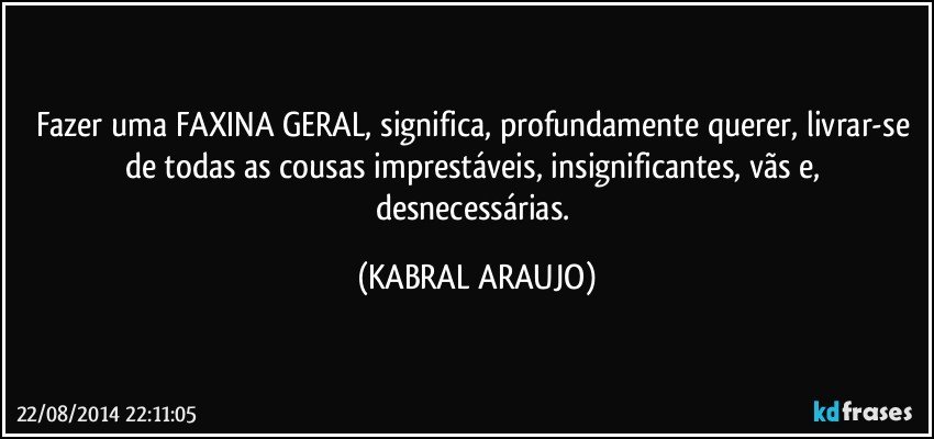 Fazer uma FAXINA GERAL, significa, profundamente querer, livrar-se de todas as cousas imprestáveis, insignificantes, vãs e, desnecessárias. (KABRAL ARAUJO)