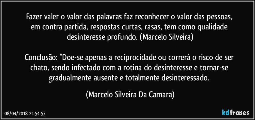 Fazer valer o valor das palavras faz reconhecer o valor das pessoas, em contra partida, respostas curtas, rasas, tem como qualidade desinteresse profundo. (Marcelo Silveira)

Conclusão: "Doe-se apenas a reciprocidade ou correrá o risco de ser chato, sendo infectado com a rotina do desinteresse e tornar-se gradualmente ausente e totalmente desinteressado. (Marcelo Silveira Da Camara)