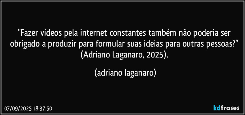 "Fazer vídeos pela internet constantes também não poderia ser  obrigado a produzir para formular suas ideias para outras pessoas?" (Adriano Laganaro, 2025). (adriano laganaro)