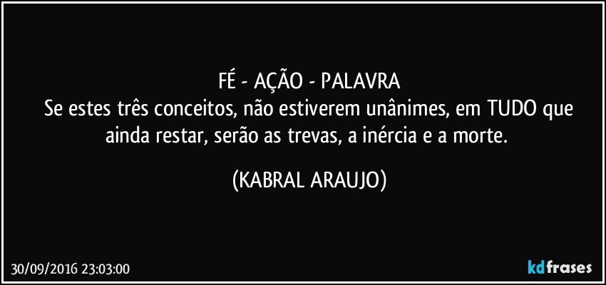 FÉ - AÇÃO - PALAVRA
 Se estes três conceitos, não estiverem unânimes, em TUDO que ainda restar, serão as trevas, a inércia e a morte. (KABRAL ARAUJO)