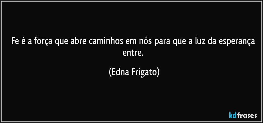 Fe é a força que abre caminhos em nós para que a luz da esperança entre. (Edna Frigato)