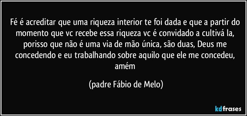 fé é acreditar que uma riqueza interior te foi dada e que a partir do momento que vc recebe essa riqueza vc é convidado a cultivá la, porisso que não é uma via de mão única, são duas, Deus me concedendo e eu trabalhando sobre aquilo que ele me concedeu, amém (padre Fábio de Melo)