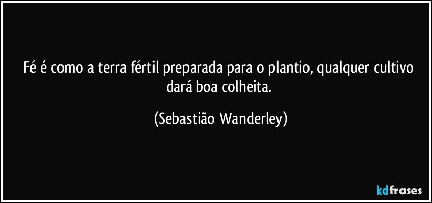 Fé é como a terra fértil preparada para o plantio, qualquer cultivo dará boa colheita. (Sebastião Wanderley)