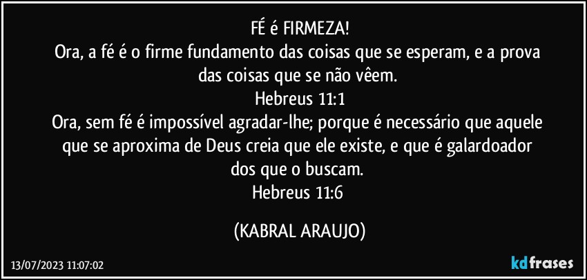 FÉ é FIRMEZA!
Ora, a fé é o firme fundamento das coisas que se esperam, e a prova das coisas que se não vêem. 
Hebreus 11:1
Ora, sem fé é impossível agradar-lhe; porque é necessário que aquele que se aproxima de Deus creia que ele existe, e que é galardoador dos que o buscam. 
Hebreus 11:6 (KABRAL ARAUJO)