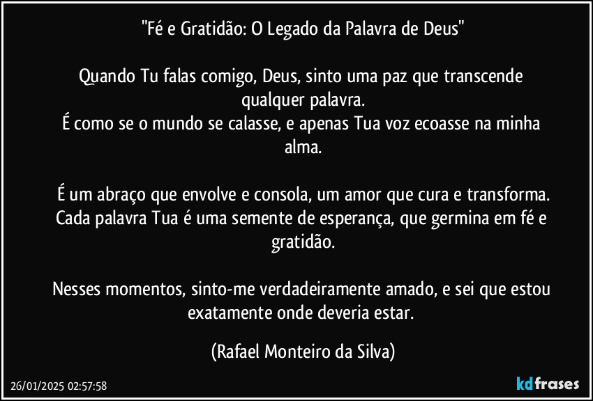 "Fé e Gratidão: O Legado da Palavra de Deus"

Quando Tu falas comigo, Deus, sinto uma paz que transcende qualquer palavra.
É como se o mundo se calasse, e apenas Tua voz ecoasse na minha alma.

É um abraço que envolve e consola, um amor que cura e transforma.
Cada palavra Tua é uma semente de esperança, que germina em fé e gratidão.

Nesses momentos, sinto-me verdadeiramente amado, e sei que estou exatamente onde deveria estar. (Rafael Monteiro da Silva)