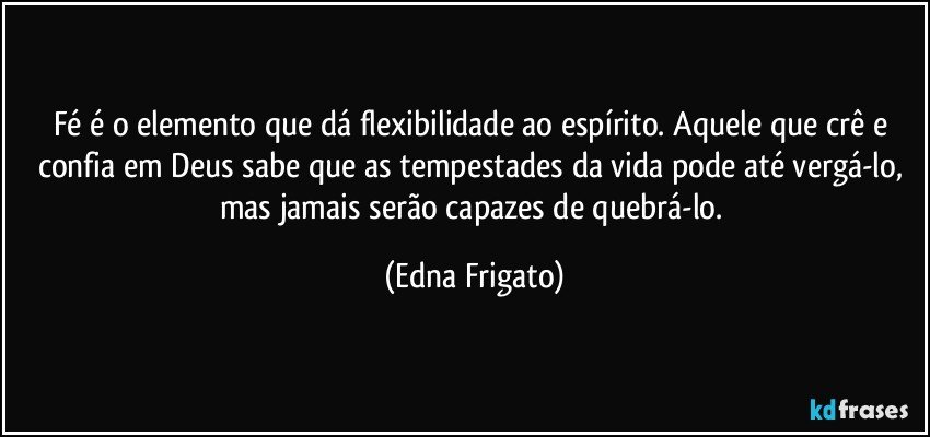 Fé é o elemento que dá flexibilidade ao espírito. Aquele que crê e confia em Deus sabe que as tempestades da vida pode até vergá-lo, mas jamais serão capazes de quebrá-lo. (Edna Frigato)