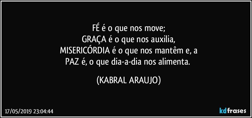 FÉ é o que nos move;
GRAÇA é o que nos auxilia,
MISERICÓRDIA é o que nos mantêm e, a
PAZ é, o que dia-a-dia nos alimenta. (KABRAL ARAUJO)