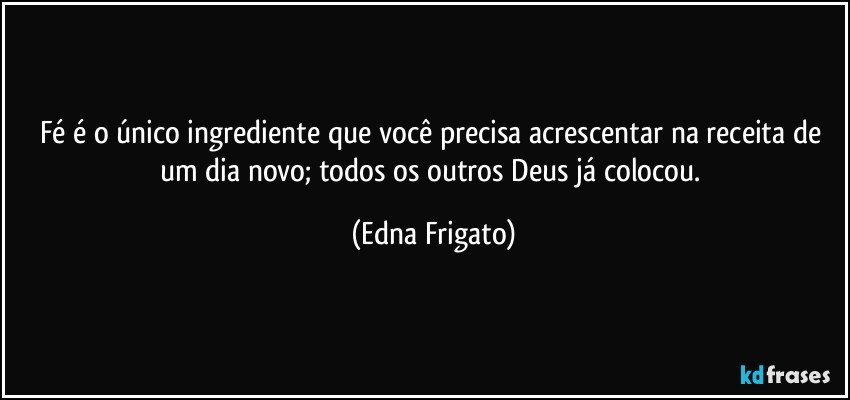 Fé é o único ingrediente que você precisa acrescentar na receita de um dia novo; todos os outros Deus já colocou. (Edna Frigato)