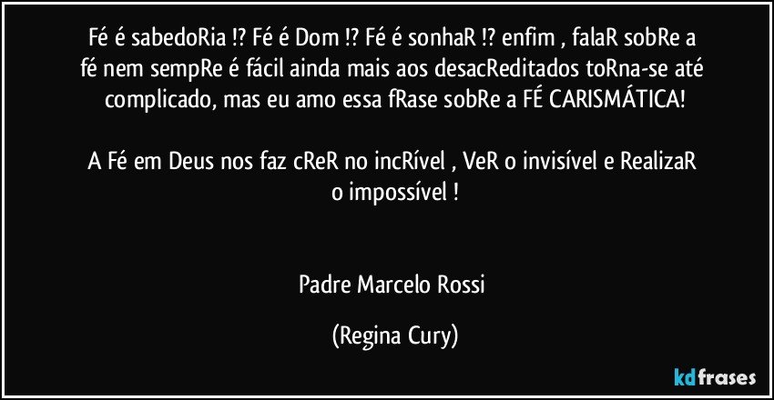 Fé  é sabedoRia !?  Fé   é Dom !? Fé  é sonhaR !?  enfim , falaR sobRe a  fé  nem sempRe é fácil ainda mais  aos desacReditados   toRna-se até complicado, mas eu amo essa fRase sobRe a FÉ CARISMÁTICA!

A  Fé  em  Deus  nos faz cReR no incRível , VeR o  invisível e RealizaR o impossível !


Padre Marcelo Rossi (Regina Cury)