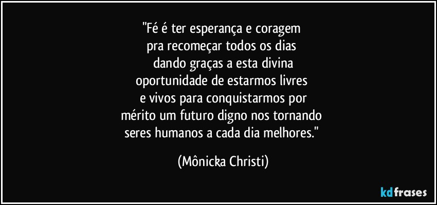 "Fé é ter esperança e coragem 
pra recomeçar todos os dias 
dando graças a esta divina
oportunidade de estarmos livres 
e vivos para conquistarmos por
mérito um futuro digno nos tornando 
seres humanos a cada dia melhores." (Mônicka Christi)