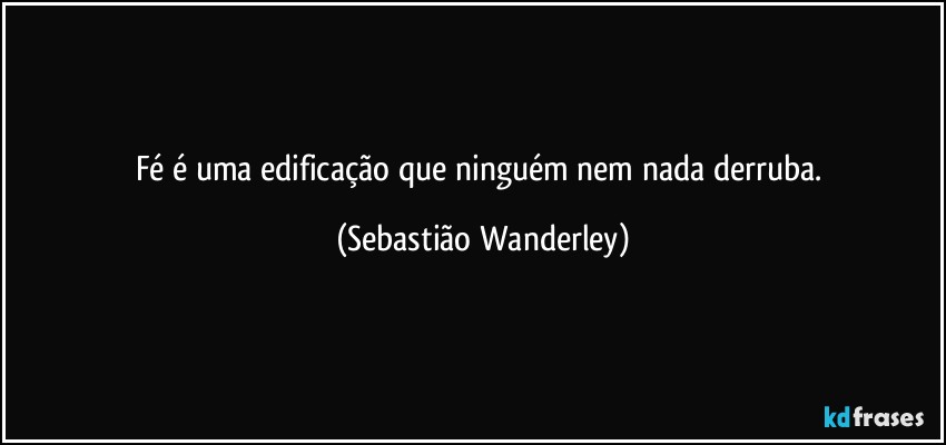 Fé é uma edificação que ninguém nem nada derruba. (Sebastião Wanderley)