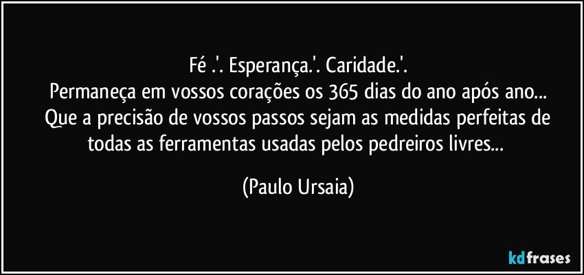 Fé .'. Esperança.'. Caridade.'.
Permaneça em vossos corações os 365 dias do ano após ano...
 Que a precisão de vossos passos sejam as medidas perfeitas de todas as ferramentas usadas pelos pedreiros livres... (Paulo Ursaia)