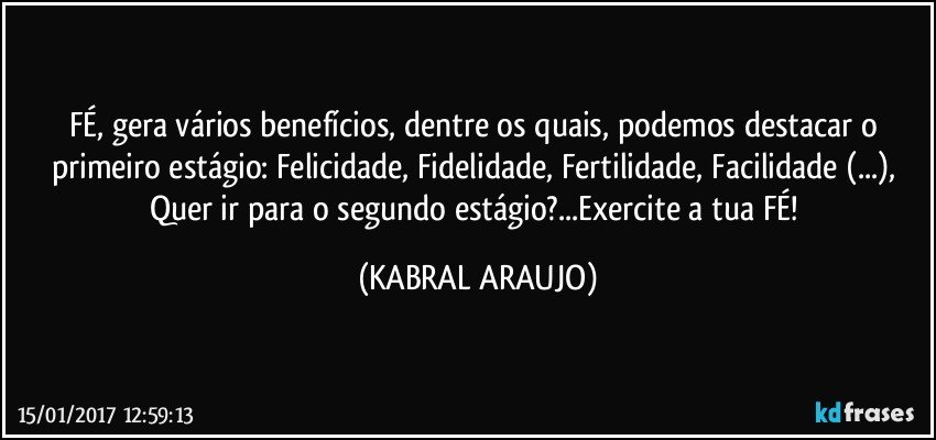 FÉ, gera vários benefícios, dentre os quais, podemos destacar o primeiro estágio: Felicidade, Fidelidade, Fertilidade, Facilidade (...), Quer ir para o segundo estágio?...Exercite a tua FÉ! (KABRAL ARAUJO)