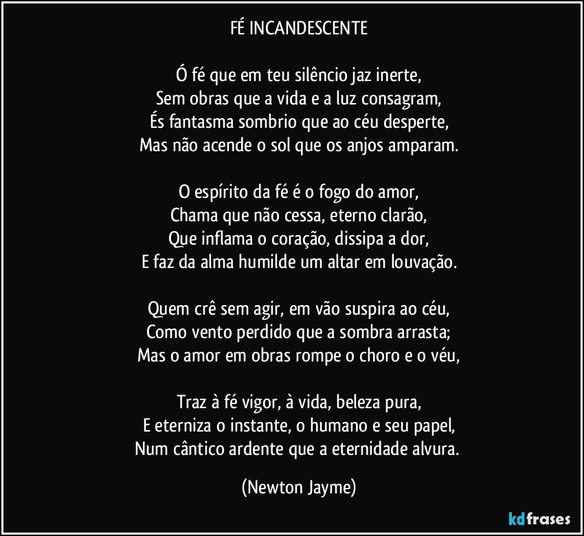 FÉ INCANDESCENTE
Ó fé que em teu silêncio jaz inerte,
Sem obras que a vida e a luz consagram,
És fantasma sombrio que ao céu desperte,
Mas não acende o sol que os anjos amparam.
O espírito da fé é o fogo do amor,
Chama que não cessa, eterno clarão,
Que inflama o coração, dissipa a dor,
E faz da alma humilde um altar em louvação.
Quem crê sem agir, em vão suspira ao céu,
Como vento perdido que a sombra arrasta;
Mas o amor em obras rompe o choro e o véu,
Traz à fé vigor, à vida, beleza pura,
E eterniza o instante, o humano e seu papel,
Num cântico ardente que a eternidade alvura. (Newton Jayme)
