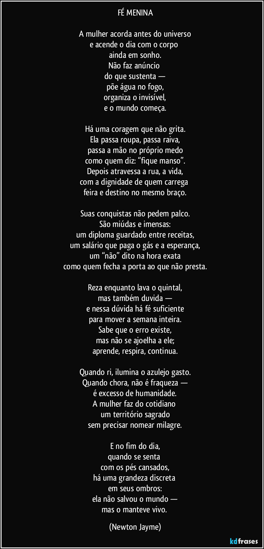 FÉ MENINA

A mulher acorda antes do universo
e acende o dia com o corpo 
ainda em sonho.
Não faz anúncio 
do que sustenta —
põe água no fogo,
organiza o invisível,
e o mundo começa.

Há uma coragem que não grita.
Ela passa roupa, passa raiva,
passa a mão no próprio medo
como quem diz: “fique manso”.
Depois atravessa a rua, a vida,
com a dignidade de quem carrega 
feira e destino no mesmo braço.

Suas conquistas não pedem palco.
São miúdas e imensas:
um diploma guardado entre receitas,
um salário que paga o gás e a esperança,
um “não” dito na hora exata
como quem fecha a porta ao que não presta.

Reza enquanto lava o quintal,
mas também duvida —
e nessa dúvida há fé suficiente
para mover a semana inteira.
Sabe que o erro existe,
mas não se ajoelha a ele;
aprende, respira, continua.

Quando ri, ilumina o azulejo gasto.
Quando chora, não é fraqueza —
é excesso de humanidade.
A mulher faz do cotidiano 
um território sagrado
sem precisar nomear milagre.

E no fim do dia,
quando se senta 
com os pés cansados,
há uma grandeza discreta 
em seus ombros:
ela não salvou o mundo —
mas o manteve vivo. (Newton Jayme)
