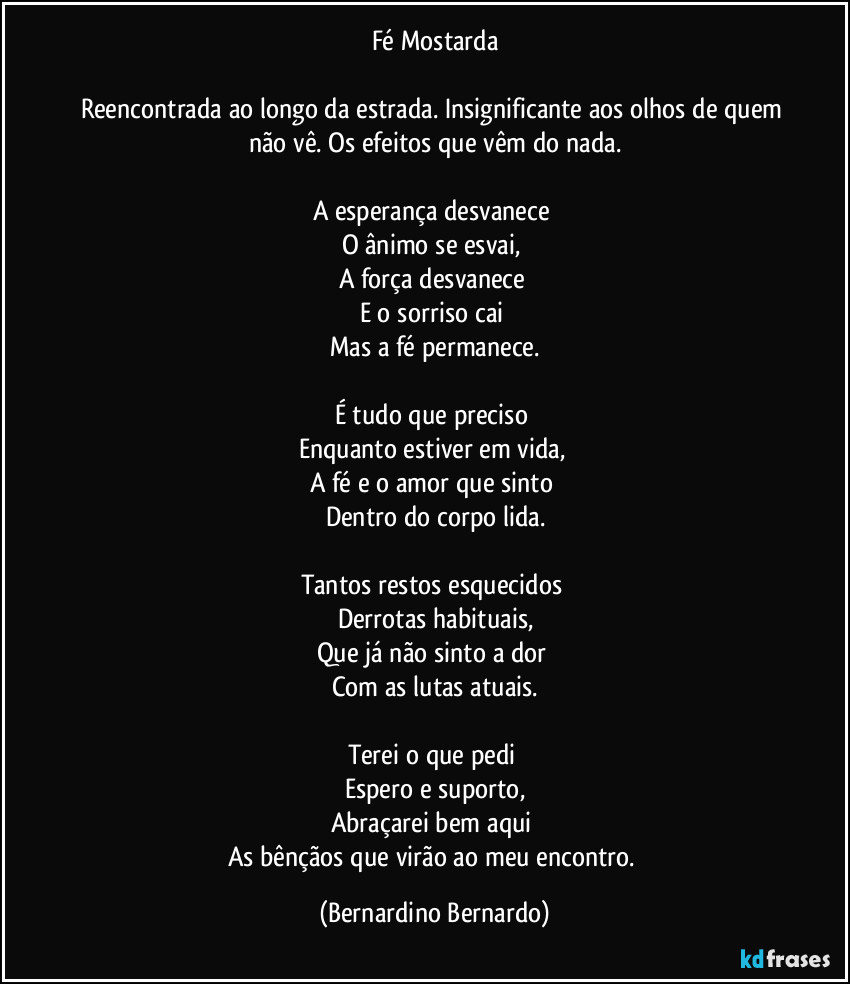 Fé Mostarda

Reencontrada ao longo da estrada. Insignificante aos olhos de quem não vê. Os efeitos que vêm do nada.

A esperança desvanece 
O ânimo se esvai, 
A força desvanece 
E o sorriso cai 
Mas a fé permanece.

É tudo que preciso 
Enquanto estiver em vida, 
A fé e o amor que sinto 
Dentro do corpo lida.

Tantos restos esquecidos 
Derrotas habituais,
Que já não sinto a dor 
Com as lutas atuais.

Terei o que pedi 
Espero e suporto,
Abraçarei bem aqui 
As bênçãos que virão ao meu encontro. (Bernardino Bernardo)