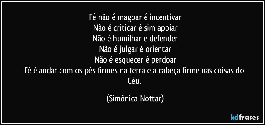 Fé não é magoar é incentivar
Não é criticar é sim apoiar
Não é humilhar e defender
Não é julgar é orientar
Não é esquecer é perdoar
Fé é andar com os pés firmes na terra e a cabeça firme nas coisas do Céu. (Simônica Nottar)