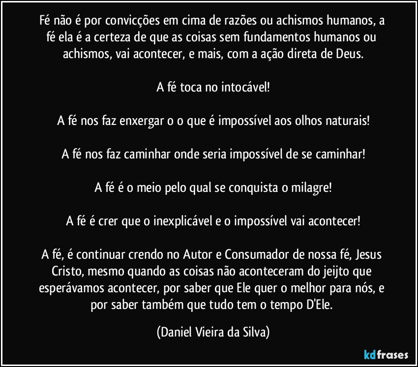 Fé não é por convicções em cima de razões ou achismos humanos, a fé ela é a certeza de que as coisas sem fundamentos humanos ou achismos, vai acontecer, e mais, com a ação direta de Deus.

A fé toca no intocável!

A fé nos faz enxergar o o que é impossível aos olhos naturais!

A fé nos faz caminhar onde seria impossível de se caminhar!

A fé é o meio pelo qual se conquista o milagre!

A fé é crer que o inexplicável e o impossível vai acontecer!

A fé, é continuar crendo no Autor e Consumador de nossa fé, Jesus Cristo, mesmo quando as coisas não aconteceram do jeijto que esperávamos acontecer, por saber que Ele quer o melhor para nós, e por saber também que tudo tem o tempo D'Ele. (Daniel Vieira da Silva)