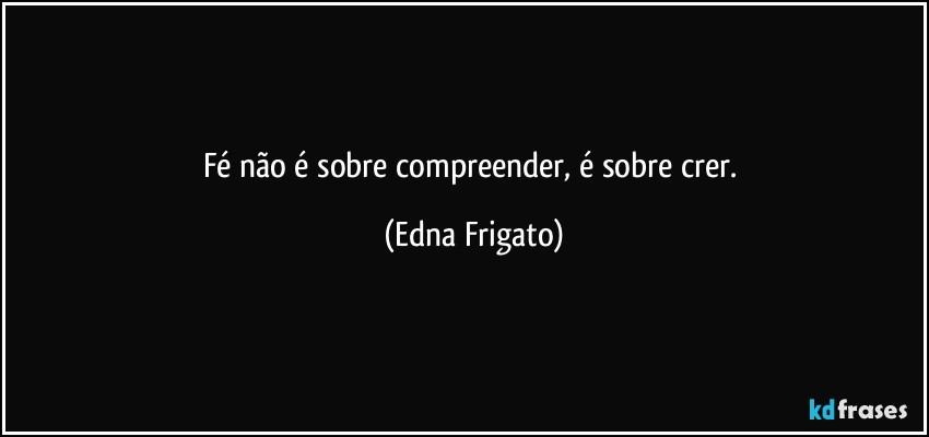 Fé não é sobre compreender, é sobre crer. (Edna Frigato)