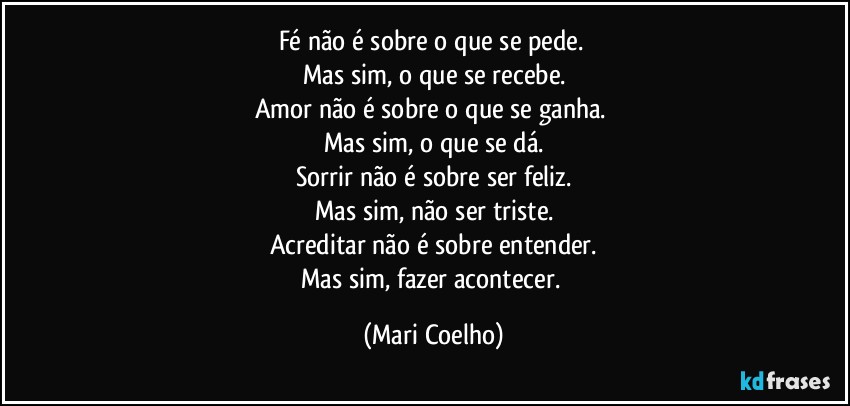 Fé não é sobre o que se pede. 
Mas sim, o que se recebe.
Amor não é sobre o que se ganha. 
Mas sim, o que se dá.
Sorrir não é sobre ser feliz.
Mas sim, não ser triste.
Acreditar não é sobre entender.
Mas sim, fazer acontecer. (Mari Coelho)