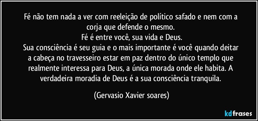 Fé não tem nada a ver com reeleição de político safado e nem com a corja que defende o mesmo. 
Fé é entre você, sua vida e Deus.
Sua consciência é seu guia e o mais importante é você quando deitar a cabeça no travesseiro estar em paz dentro do único templo que realmente interessa para Deus, a única morada onde ele habita. A verdadeira moradia de Deus é a sua consciência tranquila. (Gervasio Xavier soares)