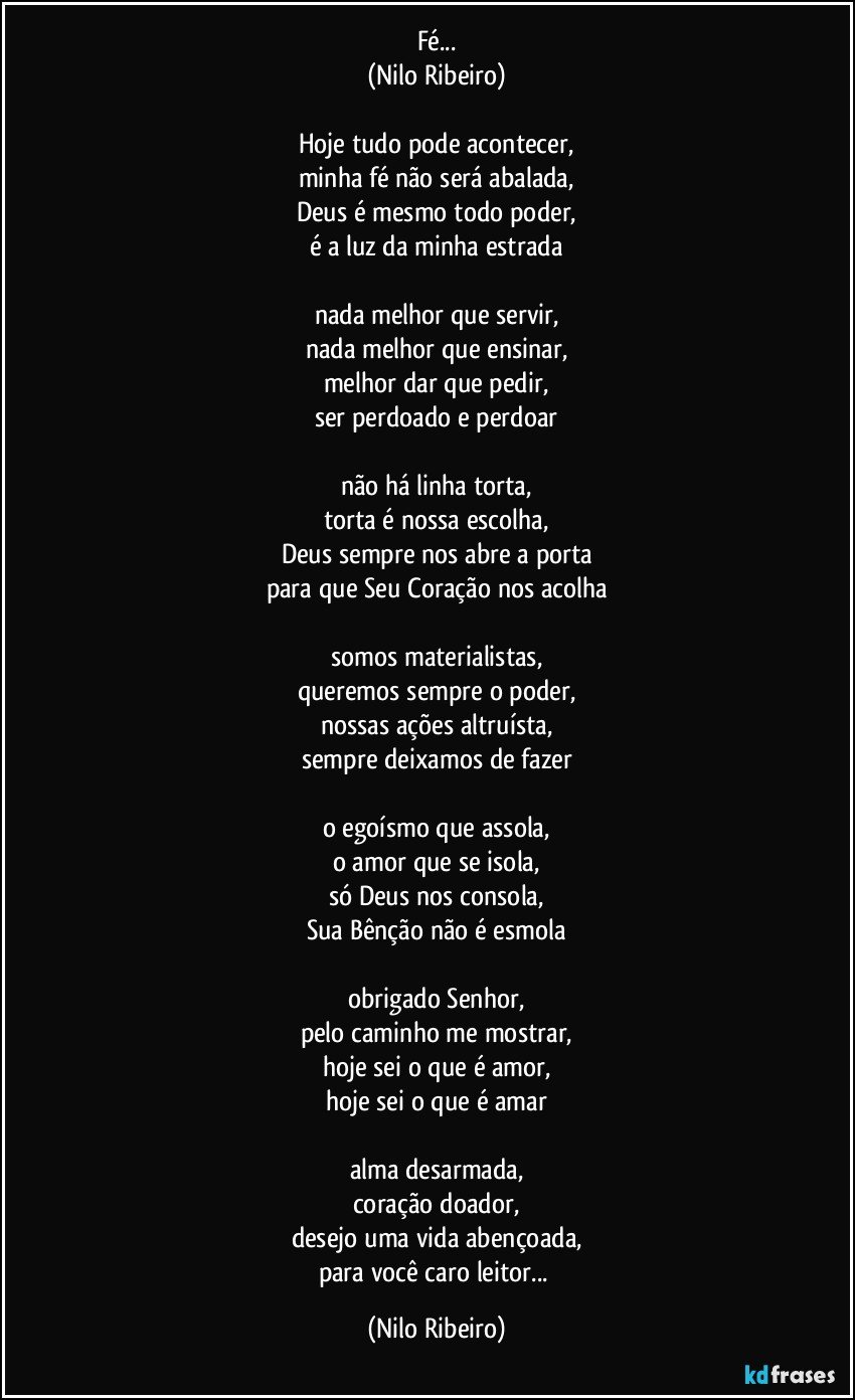 Fé...
(Nilo Ribeiro)

Hoje tudo pode acontecer,
minha fé não será abalada,
Deus é mesmo todo poder,
é a luz da minha estrada

nada melhor que servir,
nada melhor que ensinar,
melhor dar que pedir,
ser perdoado e perdoar

não há linha torta,
torta é nossa escolha,
Deus sempre nos abre a porta
para que Seu Coração nos acolha

somos materialistas,
queremos sempre o poder,
nossas ações altruísta,
sempre deixamos de fazer

o egoísmo que assola,
o amor que se isola,
só Deus nos consola,
Sua Bênção não é esmola

obrigado Senhor,
pelo caminho me mostrar,
hoje sei o que é amor,
hoje sei o que é amar

alma desarmada,
coração doador,
desejo uma vida abençoada,
para você caro leitor... (Nilo Ribeiro)