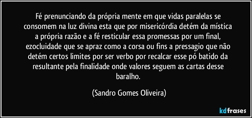 Fé prenunciando da própria mente em que vidas paralelas se consomem na luz divina esta que por misericórdia detém da mística a própria razão e a fé resticular essa promessas por um final, ezocluidade que se apraz como a corsa ou fins a pressagio que não detém certos limites por ser verbo por recalcar esse pó batido da resultante pela finalidade onde valores seguem as cartas desse baralho. (Sandro Gomes Oliveira)