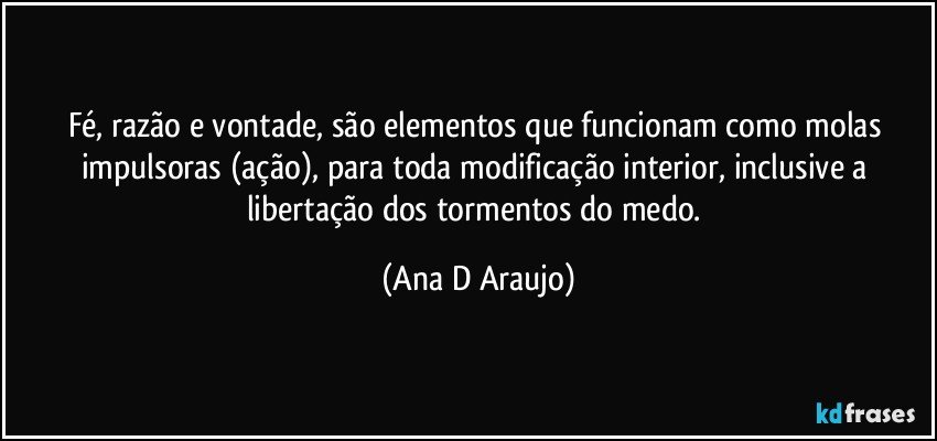 Fé, razão e vontade, são elementos que funcionam como molas impulsoras (ação), para toda modificação interior, inclusive a libertação dos tormentos do medo. (Ana D Araujo)