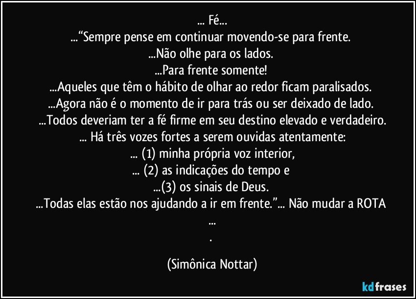 ... Fé...
...“Sempre pense em continuar movendo-se para frente. 
...Não olhe para os lados. 
...Para frente somente! 
...Aqueles que têm o hábito de olhar ao redor ficam paralisados. 
...Agora não é o momento de ir para trás ou ser deixado de lado. 
...Todos deveriam ter a fé firme em seu destino elevado e verdadeiro.
... Há três vozes fortes a serem ouvidas atentamente:
... (1) minha própria voz interior,
... (2) as indicações do tempo e 
...(3) os sinais de Deus. 
...Todas elas estão nos ajudando a ir em frente.”... Não mudar a ROTA ...
. (Simônica Nottar)