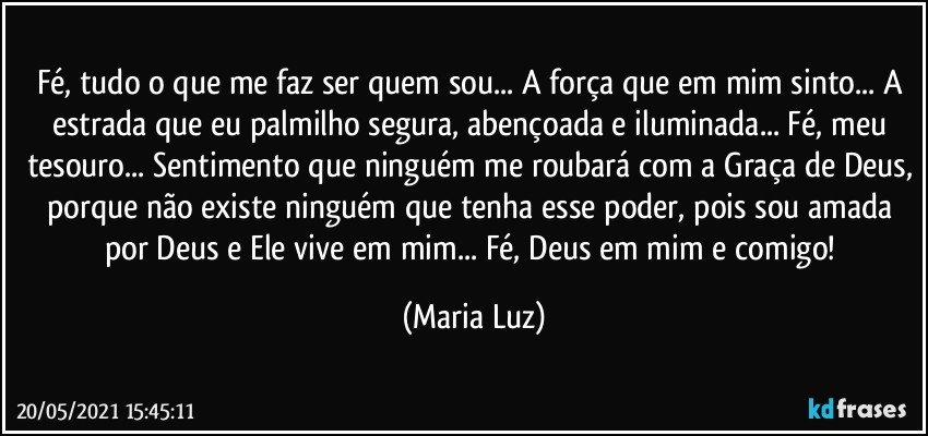 Fé, tudo o que me faz ser quem sou... A força que em mim sinto... A estrada que eu palmilho segura, abençoada e iluminada... Fé, meu tesouro... Sentimento que ninguém me roubará com a Graça de Deus, porque não existe ninguém que tenha esse poder, pois sou amada por Deus e Ele vive em mim... Fé, Deus em mim e comigo! (Maria Luz)