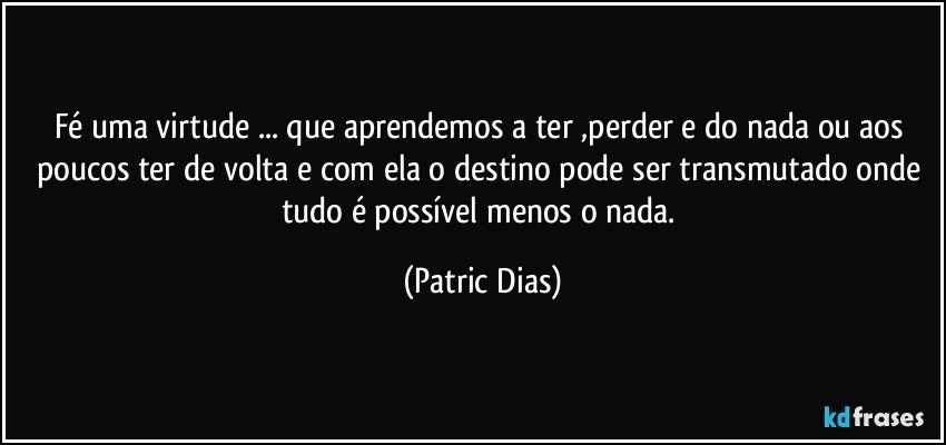 Fé uma virtude ... que aprendemos a ter ,perder e do nada ou aos poucos ter de volta e com ela o destino pode ser transmutado onde tudo é possível menos o nada. (Patric Dias)