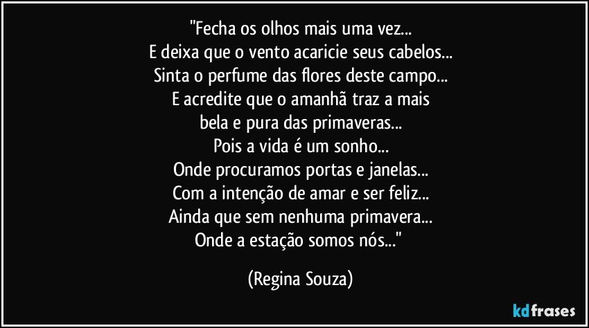 "Fecha os olhos mais uma vez...
E deixa que o vento acaricie seus cabelos...
Sinta o perfume das flores deste campo...
E acredite que o amanhã traz a mais
bela e pura das primaveras...
Pois a vida é um sonho...
Onde procuramos portas e janelas...
Com a intenção de amar e ser feliz...
Ainda que sem nenhuma primavera...
Onde a estação somos nós..." (Regina Souza)