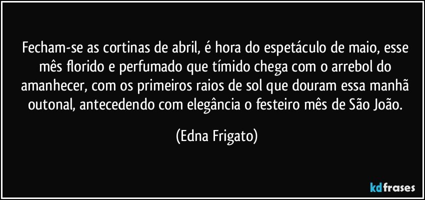 Fecham-se as cortinas de abril, é hora do espetáculo de maio, esse mês florido e perfumado que tímido chega com o arrebol do amanhecer, com os primeiros raios de sol que douram essa manhã outonal, antecedendo com elegância o festeiro mês de São João. (Edna Frigato)