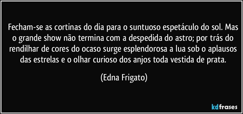 Fecham-se as cortinas do dia para o suntuoso espetáculo do sol. Mas o grande show não termina com a despedida do astro;  por trás do rendilhar de cores do ocaso surge esplendorosa a lua sob o aplausos das estrelas e o olhar curioso dos anjos toda vestida de prata. (Edna Frigato)