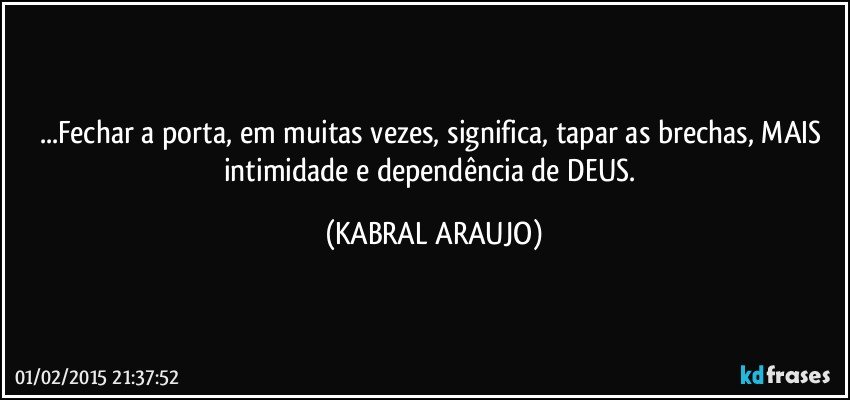 ...Fechar a porta, em muitas vezes, significa, tapar as brechas, MAIS intimidade e dependência de DEUS. (KABRAL ARAUJO)