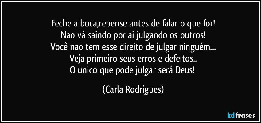 Feche a boca,repense antes de falar o que for!
Nao vá saindo por ai julgando os outros!
Você nao tem esse direito de julgar ninguém...
Veja primeiro seus erros e defeitos..
O unico que pode julgar será Deus! (Carla Rodrigues)