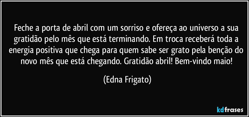 Feche a porta de abril com um sorriso e ofereça ao universo a sua gratidão pelo mês que está  terminando. Em troca receberá toda a energia positiva que chega para quem sabe ser grato pela benção do novo mês que está chegando. Gratidão abril! Bem-vindo maio! (Edna Frigato)