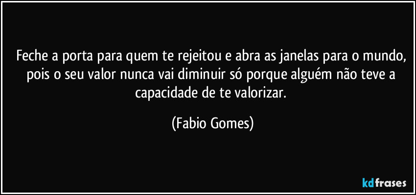 Feche a porta para quem te rejeitou e abra as janelas para o mundo, pois o seu valor nunca vai diminuir só porque alguém não teve a capacidade de te valorizar. (Fabio Gomes)
