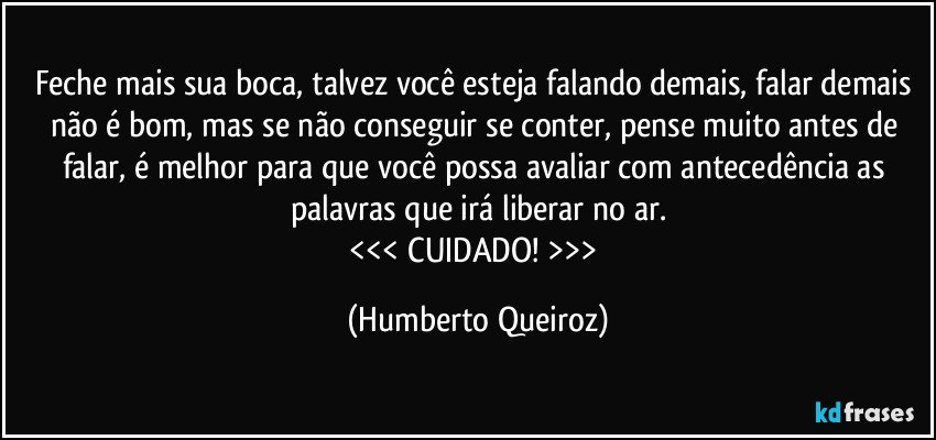 Feche mais sua boca, talvez você esteja falando demais, falar demais não é bom, mas se não conseguir se conter, pense muito antes de falar, é melhor para que você possa avaliar com antecedência as palavras que irá liberar no ar.
<<< CUIDADO! >>> (Humberto Queiroz)